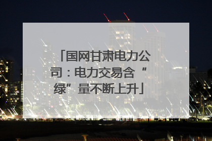 国网甘肃电力公司：电力交易含“绿”量不断上升