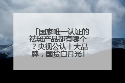 国家唯一认证的祛斑产品都有哪个？央视公认十大品牌，国货白月光