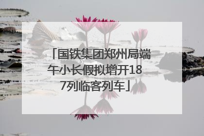 国铁集团郑州局端午小长假拟增开187列临客列车