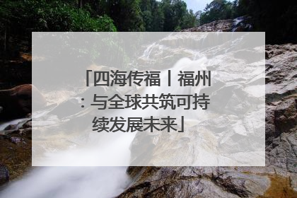 四海传福丨福州：与全球共筑可持续发展未来