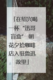 在绍兴喝一杯“迅哥盲盒” 朝花夕拾咖啡店入驻鲁迅故里