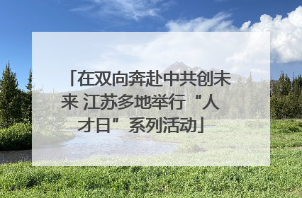 在双向奔赴中共创未来 江苏多地举行“人才日”系列活动