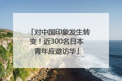 对中国印象发生转变！近300名日本青年应邀访华