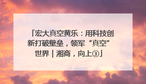 宏大真空黄乐：用科技创新打破壁垒，领军“真空”世界｜湘商，向上③
