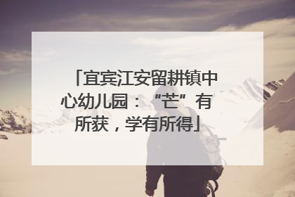 宜宾江安留耕镇中心幼儿园：“芒”有所获，学有所得