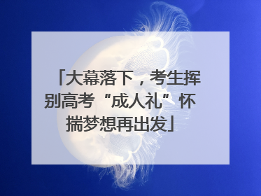 大幕落下，考生挥别高考“成人礼”怀揣梦想再出发