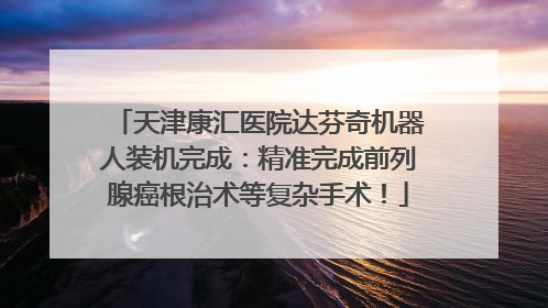 天津康汇医院达芬奇机器人装机完成：精准完成前列腺癌根治术等复杂手术！