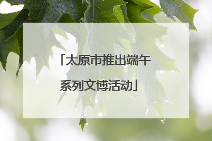 太原市推出端午系列文博活动
