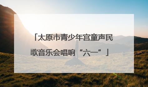 太原市青少年宫童声民歌音乐会唱响“六一”