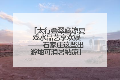 太行叠翠藏凉夏 戏水品艺享欢娱——石家庄这些出游地可消暑纳凉