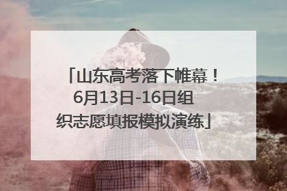 山东高考落下帷幕！6月13日-16日组织志愿填报模拟演练