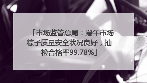 市场监管总局：端午市场粽子质量安全状况良好，抽检合格率99.78%