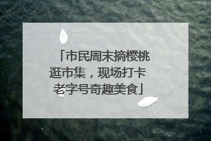 市民周末摘樱桃逛市集，现场打卡老字号奇趣美食