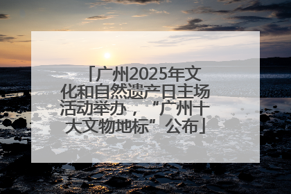 广州2025年文化和自然遗产日主场活动举办，“广州十大文物地标”公布