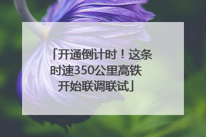 开通倒计时！这条时速350公里高铁开始联调联试