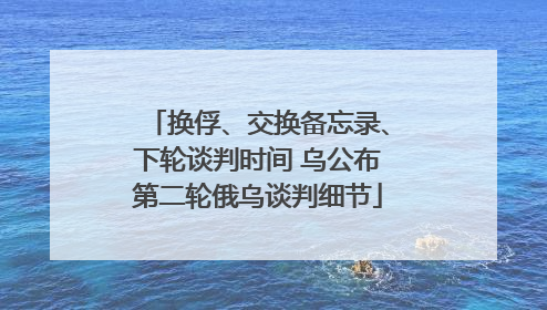 换俘、交换备忘录、下轮谈判时间 乌公布第二轮俄乌谈判细节