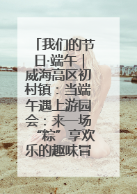 我们的节日·端午｜威海高区初村镇：当端午遇上游园会：来一场“粽”享欢乐的趣味冒险！