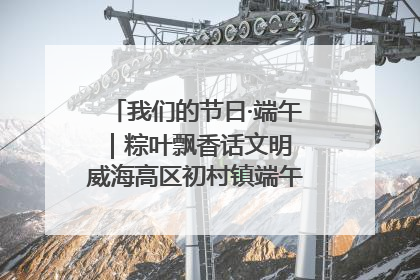 我们的节日·端午｜粽叶飘香话文明 威海高区初村镇端午系列活动亮点纷呈