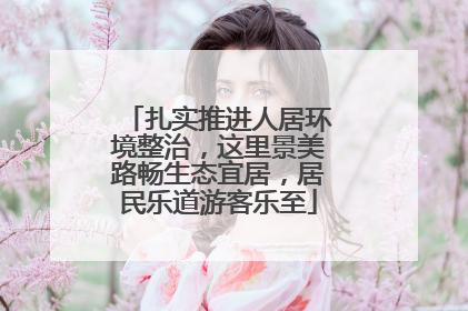 扎实推进人居环境整治，这里景美路畅生态宜居，居民乐道游客乐至