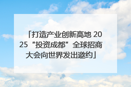 打造产业创新高地 2025“投资成都”全球招商大会向世界发出邀约