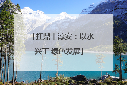 扛鼎丨淳安：以水兴工 绿色发展