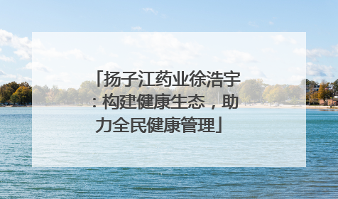 扬子江药业徐浩宇：构建健康生态，助力全民健康管理