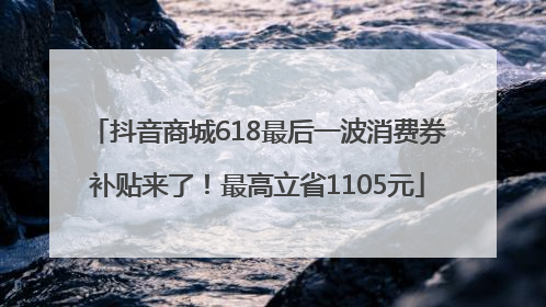 抖音商城618最后一波消费券补贴来了！最高立省1105元