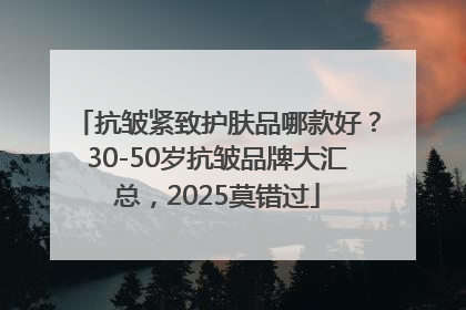 抗皱紧致护肤品哪款好？30-50岁抗皱品牌大汇总，2025莫错过