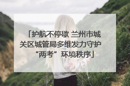 护航不停歇 兰州市城关区城管局多维发力守护“两考”环境秩序