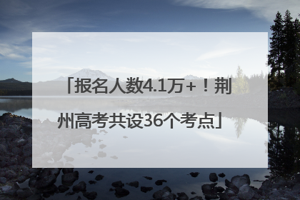 报名人数4.1万+！荆州高考共设36个考点