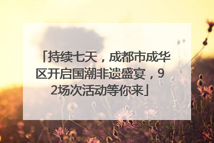 持续七天，成都市成华区开启国潮非遗盛宴，92场次活动等你来