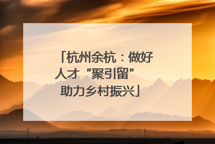 杭州余杭：做好人才“聚引留” 助力乡村振兴