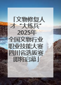 文物修复人才“大练兵” 2025年全国文物行业职业技能大赛四川省选拔赛即将启幕