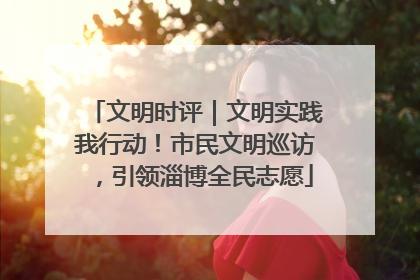 文明时评｜文明实践我行动！市民文明巡访，引领淄博全民志愿