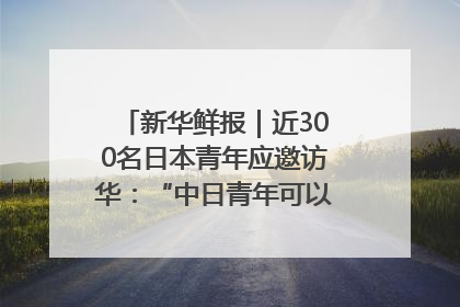 新华鲜报｜近300名日本青年应邀访华：“中日青年可以创造更好的未来”