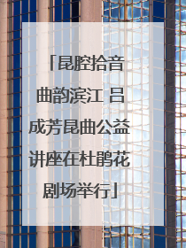 昆腔拾音 曲韵滨江 吕成芳昆曲公益讲座在杜鹃花剧场举行