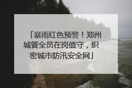 暴雨红色预警！郑州城管全员在岗值守，织密城市防汛安全网