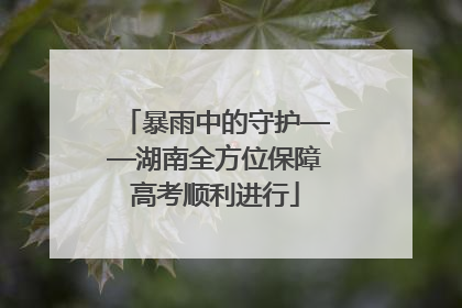 暴雨中的守护——湖南全方位保障高考顺利进行