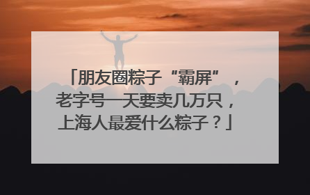 朋友圈粽子“霸屏”，老字号一天要卖几万只，上海人最爱什么粽子？