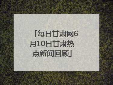 每日甘肃网6月10日甘肃热点新闻回顾