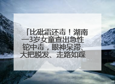 比砒霜还毒！湖南一3岁女童查出急性铊中毒，眼神呆滞、大把脱发、走路如踩棉花……
