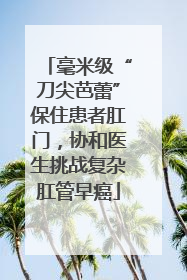 毫米级“刀尖芭蕾”保住患者肛门，协和医生挑战复杂肛管早癌