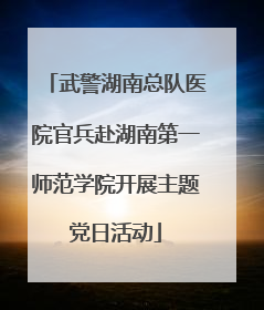 武警湖南总队医院官兵赴湖南第一师范学院开展主题党日活动