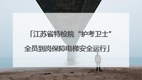 江苏省特检院“护考卫士”全员到岗保障电梯安全运行