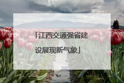 江西交通强省建设展现新气象