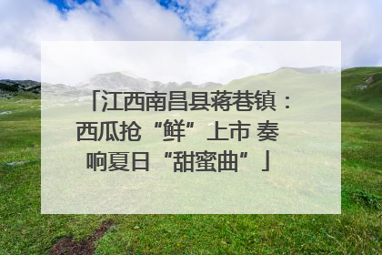 江西南昌县蒋巷镇：西瓜抢“鲜”上市 奏响夏日“甜蜜曲”