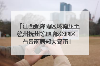 江西强降雨区域南压至赣州抚州等地 部分地区有暴雨局部大暴雨