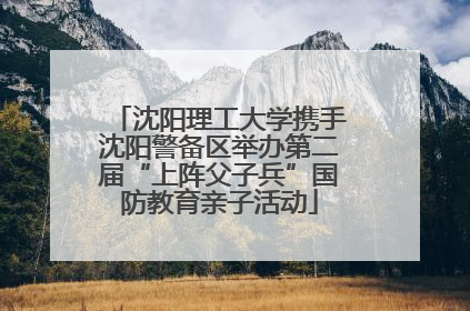 沈阳理工大学携手沈阳警备区举办第二届“上阵父子兵”国防教育亲子活动