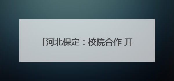 河北保定：校院合作 开启中医人才培养新模式