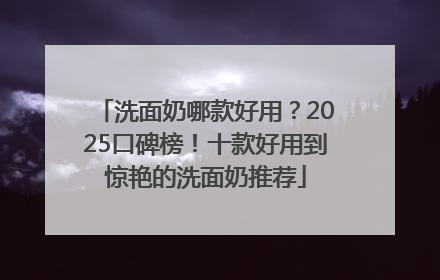 洗面奶哪款好用？2025口碑榜！十款好用到惊艳的洗面奶推荐